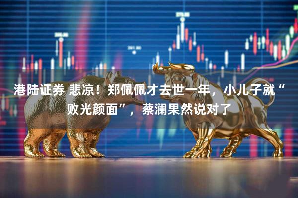 港陆证券 悲凉！郑佩佩才去世一年，小儿子就“败光颜面”，蔡澜果然说对了