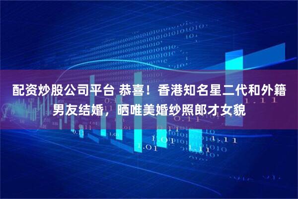 配资炒股公司平台 恭喜！香港知名星二代和外籍男友结婚，晒唯美婚纱照郎才女貌