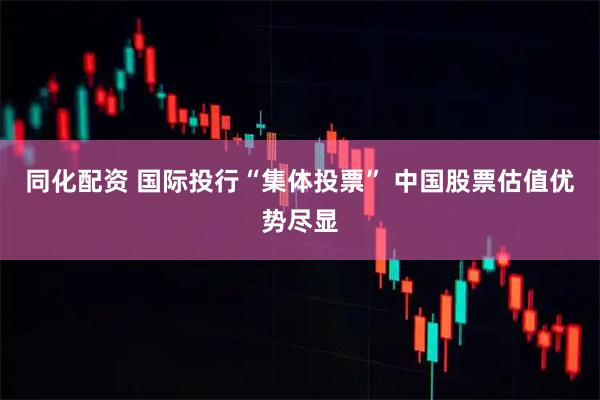 同化配资 国际投行“集体投票” 中国股票估值优势尽显