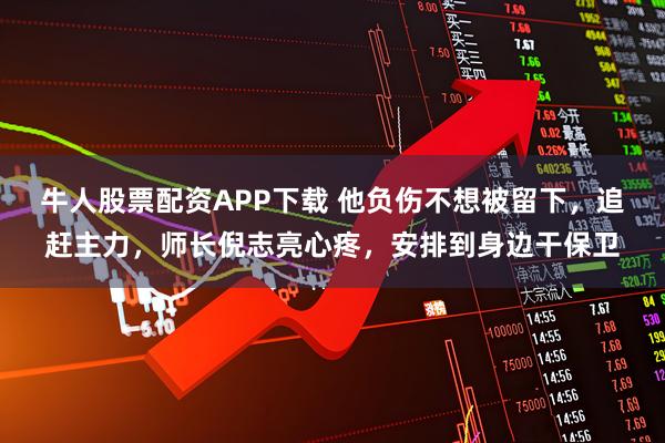 牛人股票配资APP下载 他负伤不想被留下，追赶主力，师长倪志亮心疼，安排到身边干保卫