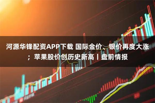 河源华锋配资APP下载 国际金价、银价再度大涨；苹果股价创历史新高丨盘前情报