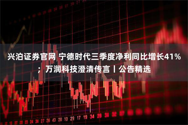 兴泊证券官网 宁德时代三季度净利同比增长41%;万润科技澄清传言丨公告精选
