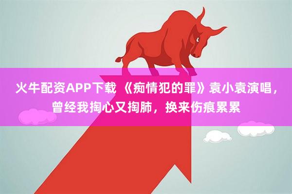 火牛配资APP下载 《痴情犯的罪》袁小袁演唱，曾经我掏心又掏肺，换来伤痕累累