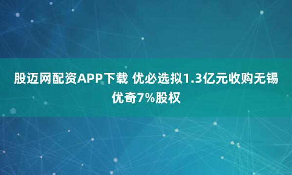 股迈网配资APP下载 优必选拟1.3亿元收购无锡优奇7%股权