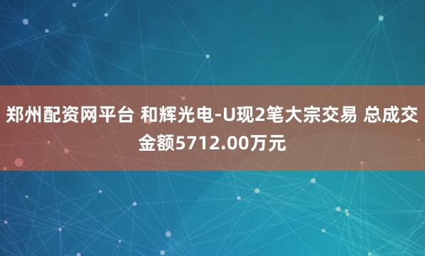 郑州配资网平台 和辉光电-U现2笔大宗交易 总成交金额5712.00万元