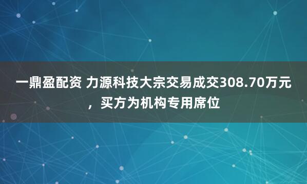 一鼎盈配资 力源科技大宗交易成交308.70万元，买方为机构专用席位