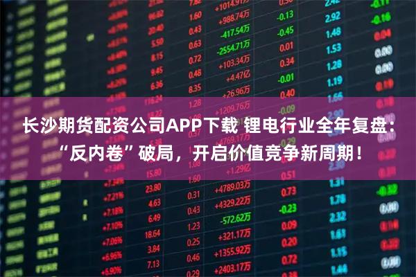长沙期货配资公司APP下载 锂电行业全年复盘:“反内卷”破局,开启价值竞争新周期!