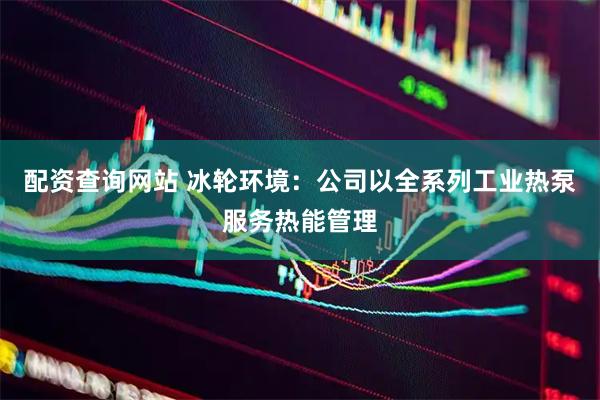 配资查询网站 冰轮环境：公司以全系列工业热泵服务热能管理