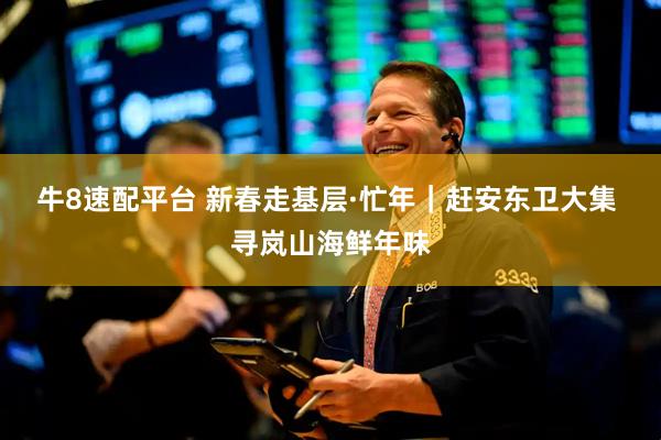 牛8速配平台 新春走基层·忙年｜赶安东卫大集 寻岚山海鲜年味