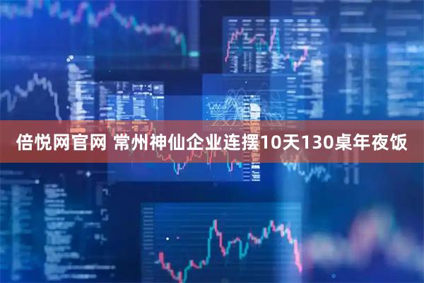 倍悦网官网 常州神仙企业连摆10天130桌年夜饭