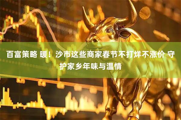 百富策略 暖！沙市这些商家春节不打烊不涨价 守护家乡年味与温情