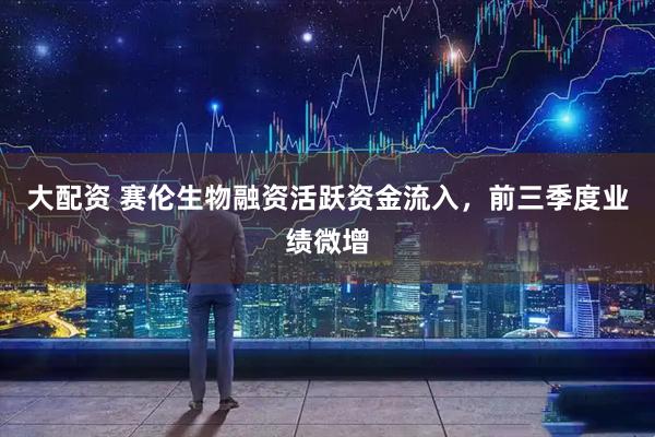 大配资 赛伦生物融资活跃资金流入，前三季度业绩微增