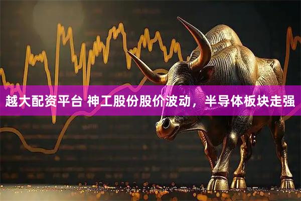 越大配资平台 神工股份股价波动，半导体板块走强