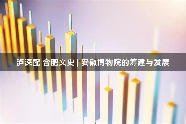 泸深配 合肥文史 | 安徽博物院的筹建与发展