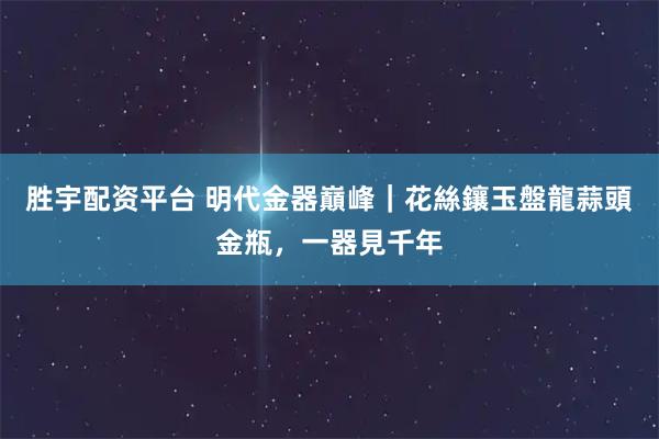 胜宇配资平台 明代金器巔峰｜花絲鑲玉盤龍蒜頭金瓶，一器見千年