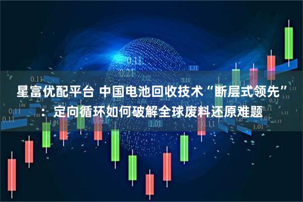 星富优配平台 中国电池回收技术“断层式领先”：定向循环如何破解全球废料还原难题