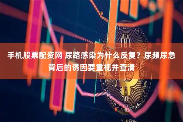 手机股票配资网 尿路感染为什么反复？尿频尿急背后的诱因要重视并查清