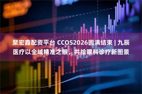 聚宏鑫配资平台 CCOS2026圆满结束 | 九辰医疗以全域精准之眼，共绘眼科诊疗新图景